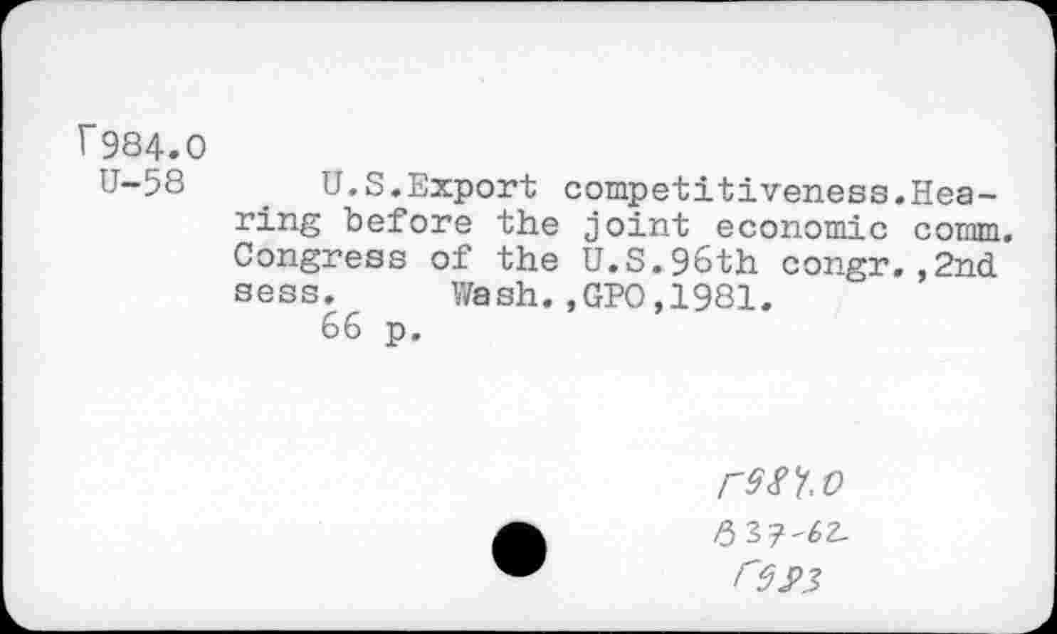 ﻿f984.0
U-58	_ U.S.Export competitiveness.Hea-
ring before the joint economic comm. Congress of the U.S.96th congr.,2nd sess. Wash.,GPO,1981.
66 p.
rsft.t)
res>3